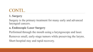 CONTI..
1. Surgery
Surgery is the primary treatment for many early and advanced
laryngeal cancers.
a. Endoscopic Laser Surgery
Performed through the mouth using a laryngoscope and laser.
Removes small, early-stage tumors while preserving the larynx.
Short hospital stay and rapid recovery.
 