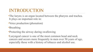 INTRODUCTION
•The larynx is an organ located between the pharynx and trachea.
It plays an important role in:
•Voice production (phonation)
•Breathing
•Protecting the airway during swallowing
•Laryngeal cancer is one of the most common head and neck
cancers and occurs more frequently in men over 50 years of age,
especially those with a history of tobacco and alcohol use.
 