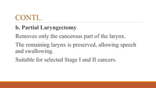 CONTI..
b. Partial Laryngectomy
Removes only the cancerous part of the larynx.
The remaining larynx is preserved, allowing speech
and swallowing.
Suitable for selected Stage I and II cancers.
 
