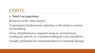 CONTI..
c. Total Laryngectomy
Removal of the entire larynx.
A permanent tracheostomy (opening in the neck) is created
for breathing.
Voice rehabilitation is required using an electrolarynx,
esophageal speech, or a tracheoesophageal voice prosthesis.
Usually performed for advanced tumors or recurrent disease.
 