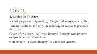CONTI..
2. Radiation Therapy
Radiotherapy uses high-energy X-rays to destroy cancer cells.
Primary treatment for early-stage laryngeal cancer to preserve
the voice.
Given after surgery (adjuvant therapy) if margins are positive
or lymph nodes are involved.
Combined with chemotherapy for advanced cancers.
 