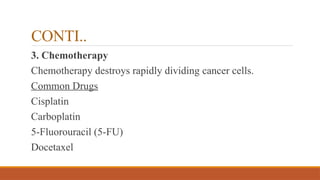 CONTI..
3. Chemotherapy
Chemotherapy destroys rapidly dividing cancer cells.
Common Drugs
Cisplatin
Carboplatin
5-Fluorouracil (5-FU)
Docetaxel
 