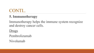 CONTI..
5. Immunotherapy
Immunotherapy helps the immune system recognize
and destroy cancer cells.
Drugs
Pembrolizumab
Nivolumab
 