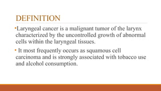 DEFINITION
•Laryngeal cancer is a malignant tumor of the larynx
characterized by the uncontrolled growth of abnormal
cells within the laryngeal tissues.
• It most frequently occurs as squamous cell
carcinoma and is strongly associated with tobacco use
and alcohol consumption.
 