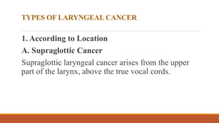 TYPES OF LARYNGEAL CANCER
1. According to Location
A. Supraglottic Cancer
Supraglottic laryngeal cancer arises from the upper
part of the larynx, above the true vocal cords.
 