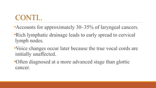 CONTI..
•Accounts for approximately 30–35% of laryngeal cancers.
•Rich lymphatic drainage leads to early spread to cervical
lymph nodes.
•Voice changes occur later because the true vocal cords are
initially unaffected.
•Often diagnosed at a more advanced stage than glottic
cancer.
 