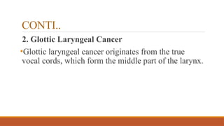 CONTI..
2. Glottic Laryngeal Cancer
•Glottic laryngeal cancer originates from the true
vocal cords, which form the middle part of the larynx.
 