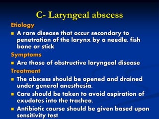 C- Laryngeal abscess
Etiology
 A rare disease that occur secondary to
penetration of the larynx by a needle, fish
bone or stick
Symptoms
 Are those of obstructive laryngeal disease
Treatment
 The abscess should be opened and drained
under general anesthesia.
 Care should be taken to avoid aspiration of
exudates into the trachea.
 Antibiotic course should be given based upon
sensitivity test
 