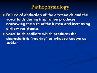 Pathophysiology
 Failure of abduction of the arytenoids and the
vocal folds during inspiration produces
narrowing the size of the lumen and increasing
airflow resistance.
 vocal folds oscillate which produces the
characteristic `roaring` or wheeze known as
stridor.
 