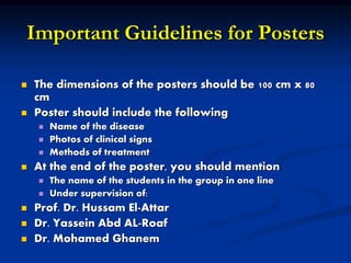 Important Guidelines for Posters
 The dimensions of the posters should be 100 cm x 80
cm
 Poster should include the following
 Name of the disease
 Photos of clinical signs
 Methods of treatment
 At the end of the poster, you should mention
 The name of the students in the group in one line
 Under supervision of:
 Prof. Dr. Hussam El-Attar
 Dr. Yassein Abd AL-Roaf
 Dr. Mohamed Ghanem
 