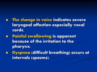  The change in voice indicates severe
laryngeal affection especially vocal
cords.
 Painful swallowing is apparent
because of the irritation to the
pharynx.
 Dyspnea (difficult breathing) occurs at
intervals (spasms).
 