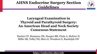 AHNS Endocrine Surgery Section
Guidelines
https://endocrine.ahns.info
Laryngeal Examination in
Thyroid and Parathyroid Surgery:
An American Head and Neck Society
Consensus Statement
Sinclair CF, Bumpous JM, Haugen BR, Chala A, Meltzer D,
Miller BS, Tolley NS, Shin JJ, Woodson G, Randolph GW
 