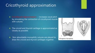 Cricothyroid approximation
 Cricothyroid Approximation : - increases vocal pitch
by simulating the contraction of cricothyroid muscle
with sutures.
 The cricoid and thyroid cartilage is approximated as
closely as possible.
 Non absorbable monophilic sutures are placed to
draw the cricoid and thyroid cartilages together.
 