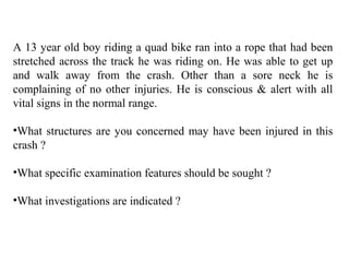 A 13 year old boy riding a quad bike ran into a rope that had been
stretched across the track he was riding on. He was able to get up
and walk away from the crash. Other than a sore neck he is
complaining of no other injuries. He is conscious & alert with all
vital signs in the normal range.
•What structures are you concerned may have been injured in this
crash ?
•What specific examination features should be sought ?
•What investigations are indicated ?
 