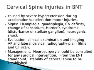  caused by severe hyperextension during
acceleration/deceleration motor injuries.
 Signs: Hemiplegia, quadriplegia, CN deficits,
change of sensorium, Horner’s syndrome
(disturbance of stellate ganglion), neurogenic
shock
 Evaluation: clinical examination and imaging –
AP and lateral cervical radiography plain films
and CT scan.
 Management: Neurosurgery should be consulted
for any surgical intervention. From the ENT
standpoint, stability of cervical spine to be
established.
 