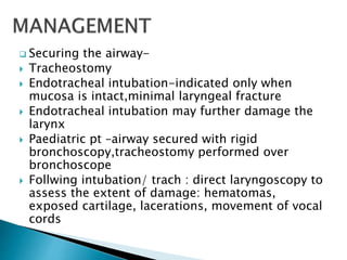  Securing the airway-
 Tracheostomy
 Endotracheal intubation-indicated only when
mucosa is intact,minimal laryngeal fracture
 Endotracheal intubation may further damage the
larynx
 Paediatric pt –airway secured with rigid
bronchoscopy,tracheostomy performed over
bronchoscope
 Follwing intubation/ trach : direct laryngoscopy to
assess the extent of damage: hematomas,
exposed cartilage, lacerations, movement of vocal
cords
 
