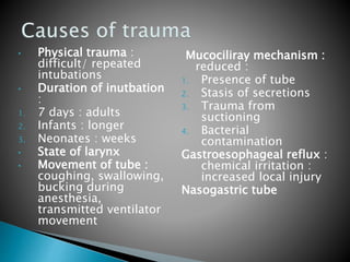 • Physical trauma :
difficult/ repeated
intubations
• Duration of inutbation
:
1. 7 days : adults
2. Infants : longer
3. Neonates : weeks
• State of larynx
• Movement of tube :
coughing, swallowing,
bucking during
anesthesia,
transmitted ventilator
movement
Mucociliray mechanism :
reduced :
1. Presence of tube
2. Stasis of secretions
3. Trauma from
suctioning
4. Bacterial
contamination
Gastroesophageal reflux :
chemical irritation :
increased local injury
Nasogastric tube
 