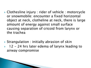  Clothesline injury : rider of vehicle : motorcycle
or snowmobile: encounter a fixed horizontal
object at neck, clotheline at neck, there is large
amount of energy against small surface
causing separation of cricoid from larynx or
the trachea
 Strangulation : initially abrasion of skin
 12 - 24 hrs later edema of larynx leading to
airway compromise
 