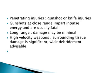  Penetrating injuries : gunshot or knife injuries
 Gunshots at close range impart intense
energy and are usually fatal
 Long range : damage may be minimal
 High velocity weapons : surrounding tissue
damage is significant, wide debridement
advisable

 