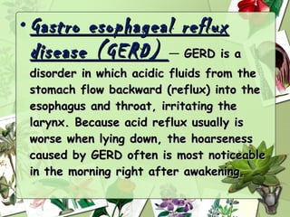 • Gastro esophageal reflux
  disease (GERD)  — GERD is a
 disorder in which acidic fluids from the
 stomach flow backward (reflux) into the
 esophagus and throat, irritating the
 larynx. Because acid reflux usually is
 worse when lying down, the hoarseness
 caused by GERD often is most noticeable
 in the morning right after awakening. 
 
