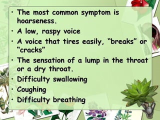 • The most common symptom is
  hoarseness.
• A low, raspy voice
• A voice that tires easily, “breaks” or
  “cracks”
• The sensation of a lump in the throat
  or a dry throat.
• Difficulty swallowing
• Coughing
• Difficulty breathing
 