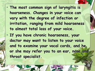 • The most common sign of laryngitis is
  hoarseness. Changes in your voice can
  vary with the degree of infection or
  irritation, ranging from mild hoarseness
  to almost total loss of your voice.
• If you   have chronic hoarseness, your
  doctor   may want to listen to your voice
  and to   examine your vocal cords, and he
  or she   may refer you to an ear, nose and
  throat   specialist.
 