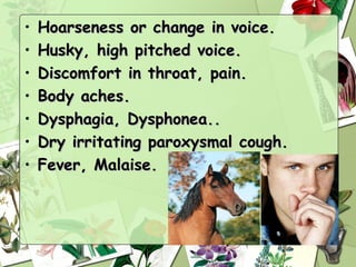 •   Hoarseness or change in voice.
•   Husky, high pitched voice.
•   Discomfort in throat, pain.
•   Body aches.
•   Dysphagia, Dysphonea..
•   Dry irritating paroxysmal cough.
•   Fever, Malaise.
 