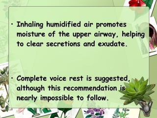 • Inhaling humidified air promotes
  moisture of the upper airway, helping
  to clear secretions and exudate.



• Complete voice rest is suggested,
  although this recommendation is
  nearly impossible to follow.
 