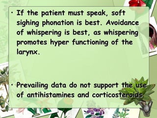 • If the patient must speak, soft
  sighing phonation is best. Avoidance
  of whispering is best, as whispering
  promotes hyper functioning of the
  larynx.



• Prevailing data do not support the use
  of antihistamines and corticosteroids
 