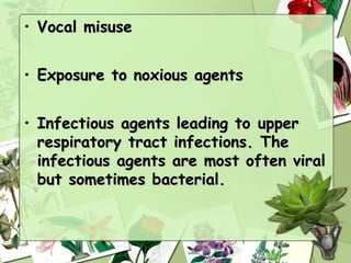 • Vocal misuse


• Exposure to noxious agents


• Infectious agents leading to upper
  respiratory tract infections. The
  infectious agents are most often viral
  but sometimes bacterial.
 