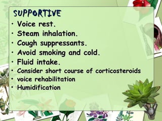 SUPPORTIVE
•   Voice rest.
•   Steam inhalation.
•   Cough suppressants.
•   Avoid smoking and cold.
•   Fluid intake.
•   Consider short course of corticosteroids
•   voice rehabilitation
•   Humidification
 