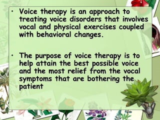 • Voice therapy is an approach to
  treating voice disorders that involves
  vocal and physical exercises coupled
  with behavioral changes.

• The purpose of voice therapy is to
  help attain the best possible voice
  and the most relief from the vocal
  symptoms that are bothering the
  patient
 