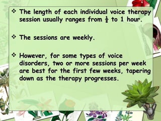  The length of each individual voice therapy
  session usually ranges from ½ to 1 hour.

 The sessions are weekly.

 However, for some types of voice
  disorders, two or more sessions per week
  are best for the first few weeks, tapering
  down as the therapy progresses.
 