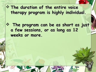  The duration of the entire voice
  therapy program is highly individual.

 The program can be as short as just
 a few sessions, or as long as 12
 weeks or more.
 
