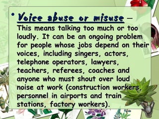 • Voice abuse or misuse  —
 This means talking too much or too
 loudly. It can be an ongoing problem
 for people whose jobs depend on their
 voices, including singers, actors,
 telephone operators, lawyers,
 teachers, referees, coaches and
 anyone who must shout over loud
 noise at work (construction workers,
 personnel in airports and train
 stations, factory workers).
 