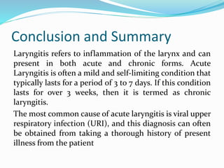 Conclusion and Summary
Laryngitis refers to inflammation of the larynx and can
present in both acute and chronic forms. Acute
Laryngitis is often a mild and self-limiting condition that
typically lasts for a period of 3 to 7 days. If this condition
lasts for over 3 weeks, then it is termed as chronic
laryngitis.
The most common cause of acute laryngitis is viral upper
respiratory infection (URI), and this diagnosis can often
be obtained from taking a thorough history of present
illness from the patient
 