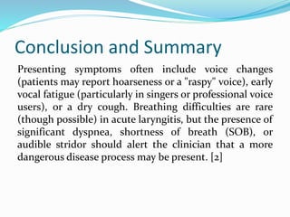 Conclusion and Summary
Presenting symptoms often include voice changes
(patients may report hoarseness or a "raspy" voice), early
vocal fatigue (particularly in singers or professional voice
users), or a dry cough. Breathing difficulties are rare
(though possible) in acute laryngitis, but the presence of
significant dyspnea, shortness of breath (SOB), or
audible stridor should alert the clinician that a more
dangerous disease process may be present. [2]
 