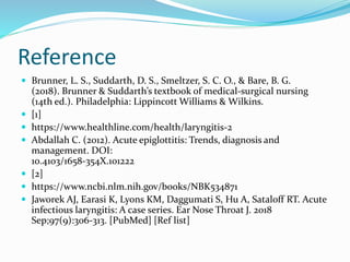 Reference
 Brunner, L. S., Suddarth, D. S., Smeltzer, S. C. O., & Bare, B. G.
(2018). Brunner & Suddarth’s textbook of medical-surgical nursing
(14th ed.). Philadelphia: Lippincott Williams & Wilkins.
 [1]
 https://www.healthline.com/health/laryngitis-2
 Abdallah C. (2012). Acute epiglottitis: Trends, diagnosis and
management. DOI:
10.4103/1658-354X.101222
 [2]
 https://www.ncbi.nlm.nih.gov/books/NBK534871
 Jaworek AJ, Earasi K, Lyons KM, Daggumati S, Hu A, Sataloff RT. Acute
infectious laryngitis: A case series. Ear Nose Throat J. 2018
Sep;97(9):306-313. [PubMed] [Ref list]
 
