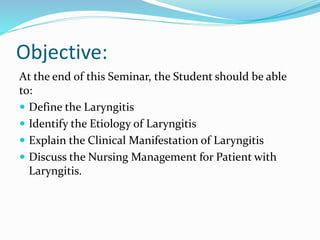 Objective:
At the end of this Seminar, the Student should be able
to:
 Define the Laryngitis
 Identify the Etiology of Laryngitis
 Explain the Clinical Manifestation of Laryngitis
 Discuss the Nursing Management for Patient with
Laryngitis.
 