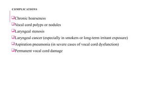 COMPLICATIONS
Chronic hoarseness
Vocal cord polyps or nodules
Laryngeal stenosis
Laryngeal cancer (especially in smokers or long-term irritant exposure)
Aspiration pneumonia (in severe cases of vocal cord dysfunction)
Permanent vocal cord damage
 