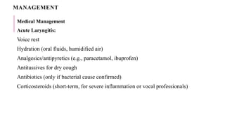 MANAGEMENT
Medical Management
Acute Laryngitis:
Voice rest
Hydration (oral fluids, humidified air)
Analgesics/antipyretics (e.g., paracetamol, ibuprofen)
Antitussives for dry cough
Antibiotics (only if bacterial cause confirmed)
Corticosteroids (short-term, for severe inflammation or vocal professionals)
 