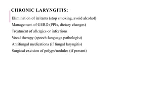 CHRONIC LARYNGITIS:
Elimination of irritants (stop smoking, avoid alcohol)
Management of GERD (PPIs, dietary changes)
Treatment of allergies or infections
Vocal therapy (speech-language pathologist)
Antifungal medications (if fungal laryngitis)
Surgical excision of polyps/nodules (if present)
 