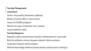 Nursing Management
Assessment
Assess voice quality (hoarseness, aphonia)
History of recent URI or vocal overuse
Assess for GERD symptoms
Monitor for signs of infection: fever, malaise
Assess hydration status
Nursing Diagnoses
Impaired verbal communication related to inflammation of vocal cords
Risk for ineffective airway clearance related to thick secretions
Acute pain related to throat irritation
Deficient knowledge related to disease process and preventive strategies
 