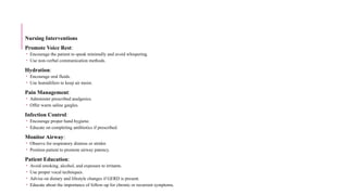 Nursing Interventions
Promote Voice Rest:
 Encourage the patient to speak minimally and avoid whispering.
 Use non-verbal communication methods.
Hydration:
 Encourage oral fluids.
 Use humidifiers to keep air moist.
Pain Management:
 Administer prescribed analgesics.
 Offer warm saline gargles.
Infection Control:
 Encourage proper hand hygiene.
 Educate on completing antibiotics if prescribed.
Monitor Airway:
 Observe for respiratory distress or stridor.
 Position patient to promote airway patency.
Patient Education:
 Avoid smoking, alcohol, and exposure to irritants.
 Use proper vocal techniques.
 Advise on dietary and lifestyle changes if GERD is present.
 Educate about the importance of follow-up for chronic or recurrent symptoms.
 