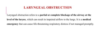 LARYNGEAL OBSTRUCTION
Laryngeal obstruction refers to a partial or complete blockage of the airway at the
level of the larynx, which can result in impaired airflow to the lungs. It is a medical
emergency that can cause life-threatening respiratory distress if not managed promptly.
 