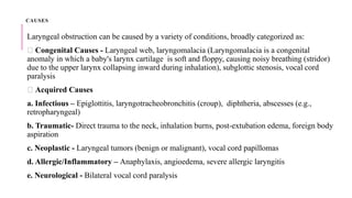 CAUSES
Laryngeal obstruction can be caused by a variety of conditions, broadly categorized as:
🔹 Congenital Causes - Laryngeal web, laryngomalacia (Laryngomalacia is a congenital
anomaly in which a baby's larynx cartilage is soft and floppy, causing noisy breathing (stridor)
due to the upper larynx collapsing inward during inhalation), subglottic stenosis, vocal cord
paralysis
🔹 Acquired Causes
a. Infectious – Epiglottitis, laryngotracheobronchitis (croup), diphtheria, abscesses (e.g.,
retropharyngeal)
b. Traumatic- Direct trauma to the neck, inhalation burns, post-extubation edema, foreign body
aspiration
c. Neoplastic - Laryngeal tumors (benign or malignant), vocal cord papillomas
d. Allergic/Inflammatory – Anaphylaxis, angioedema, severe allergic laryngitis
e. Neurological - Bilateral vocal cord paralysis
 