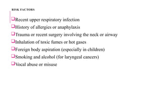 RISK FACTORS
Recent upper respiratory infection
History of allergies or anaphylaxis
Trauma or recent surgery involving the neck or airway
Inhalation of toxic fumes or hot gases
Foreign body aspiration (especially in children)
Smoking and alcohol (for laryngeal cancers)
Vocal abuse or misuse
 