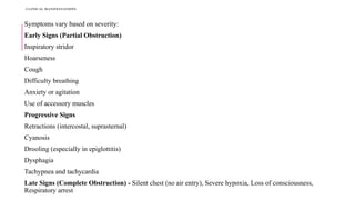 CLINICAL MANIFESTATIONS
Symptoms vary based on severity:
Early Signs (Partial Obstruction)
Inspiratory stridor
Hoarseness
Cough
Difficulty breathing
Anxiety or agitation
Use of accessory muscles
Progressive Signs
Retractions (intercostal, suprasternal)
Cyanosis
Drooling (especially in epiglottitis)
Dysphagia
Tachypnea and tachycardia
Late Signs (Complete Obstruction) - Silent chest (no air entry), Severe hypoxia, Loss of consciousness,
Respiratory arrest
 