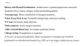 Diagnosis
History and Physical Examination - Sudden onset vs gradual progression, associated
symptoms (fever, trauma, allergy), stridor and breathing pattern
•Laryngoscopy: Direct visualization of laryngeal structures.
•Chest X-ray/Neck X-ray: To identify foreign body, soft tissue swelling.
•CT scan: For tumors, deep infections.
•Pulse oximetry: Assess oxygen saturation.
•ABG (Arterial Blood Gas): To evaluate respiratory failure.
•Allergy testing: If anaphylaxis is suspected.
⚠️In cases of suspected epiglottitis, throat examination or laryngoscopy should be
performed in a controlled environment (e.g., OT), as it can trigger sudden airway closure.
 