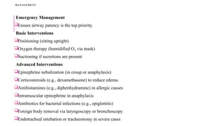 MANAGEMENT
Emergency Management
Ensure airway patency is the top priority.
Basic Interventions
Positioning (sitting upright)
Oxygen therapy (humidified O via mask)
₂
Suctioning if secretions are present
Advanced Interventions
Epinephrine nebulization (in croup or anaphylaxis)
Corticosteroids (e.g., dexamethasone) to reduce edema
Antihistamines (e.g., diphenhydramine) in allergic causes
Intramuscular epinephrine in anaphylaxis
Antibiotics for bacterial infections (e.g., epiglottitis)
Foreign body removal via laryngoscopy or bronchoscopy
Endotracheal intubation or tracheostomy in severe cases
 